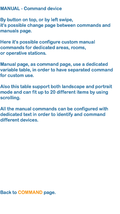 
MANUAL - Command device By button on top, or by left swipe, it's possible change page between commands and manuals page.
 Here it's possible configure custom manual commands for dedicated areas, rooms, or operative stations. Manual page, as command page, use a dedicated variable table, in order to have separated command for custom use. Also this table support both landscape and portrait mode and can fit up to 20 different items by using scrolling.  All the manual commands can be configured with dedicated text in order to identify and command
different devices.  Back to COMMAND page.