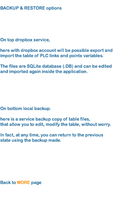 
BACKUP & RESTORE options      On top dropbox service, here with dropbox account will be possible export and import the table of PLC links and points variables.  The files are SQLite database (.DB) and can be edited and imported again inside the application. On bottom local backup.  here is a service backup copy of table files, that allow you to edit, modify the table, without worry.  In fact, at any time, you can return to the previous state using the backup made. Back to MORE page