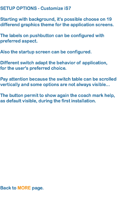 
SETUP OPTIONS - Customize iS7 Starting with background, it's possible choose on 19 differend graphics theme for the application screens.  The labels on pushbutton can be configured with preferred aspect.  Also the startup screen can be configured. 
Different switch adapt the behavior of application,
for the user's preferred choice.  
Pay attention because the switch table can be scrolled vertically and some options are not always visible... The button permit to show again the coach mark help,
as default visible, during the first installation. Back to MORE page.