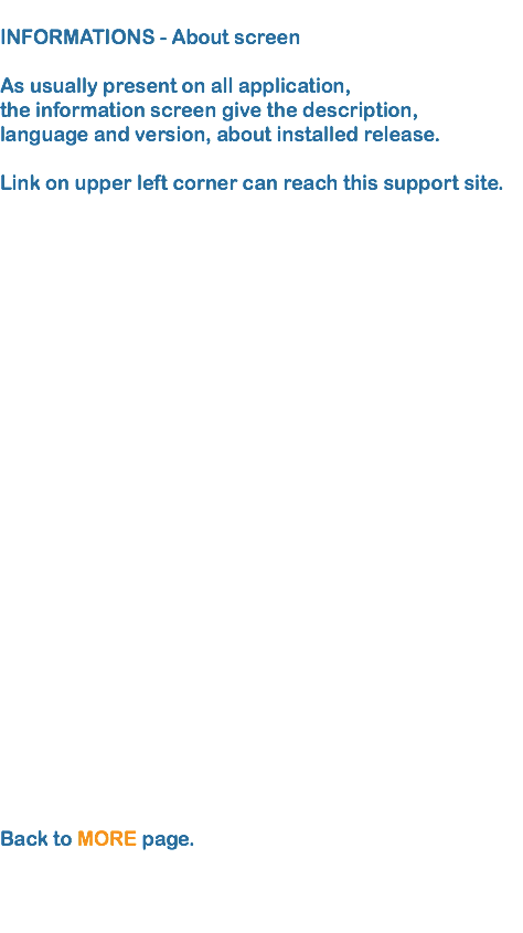
INFORMATIONS - About screen As usually present on all application, the information screen give the description, language and version, about installed release.  Link on upper left corner can reach this support site.
  Back to MORE page.