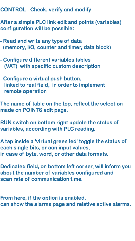 
CONTROL - Check, verify and modify  After a simple PLC link edit and points (variables)configuration will be possible: - Read and write any type of data (memory, I/O, counter and timer, data block) - Configure different variables tables (VAT) with specific custom description - Configure a virtual push button, linked to real field, in order to implement remote operation The name of table on the top, reflect the selection made on POINTS edit page. RUN switch on bottom right update the status of variables, according with PLC reading. A tap inside a 'virtual green led' toggle the status of each single bits, or can input values, in case of byte, word, or other data formats. Dedicated field, on bottom left corner, will inform you about the number of variables configured and scan rate of communication time. From here, if the option is enabled, can show the alarms page and relative active alarms. 