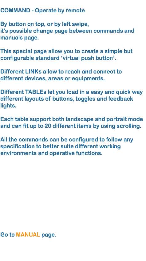 
COMMAND - Operate by remote  By button on top, or by left swipe, it's possible change page between commands and manuals page. This special page allow you to create a simple but configurable standard ‘virtual push button’. Different LINKs allow to reach and connect to different devices, areas or equipments.   Different TABLEs let you load in a easy and quick way different layouts of buttons, toggles and feedback lights. 
Each table support both landscape and portrait mode and can fit up to 20 different items by using scrolling.  All the commands can be configured to follow any specification to better suite different working environments and operative functions.  Go to MANUAL page.
