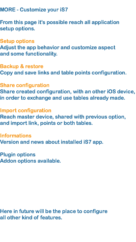 
MORE - Customize your iS7   From this page it's possible reach all application setup options.  Setup options Adjust the app behavior and customize aspect and some functionality.  Backup & restore
Copy and save links and table points configuration.   Share configuration  Share created configuration, with an other iOS device, in order to exchange and use tables already made. 
Import configuration
Reach master device, shared with previous option, and import link, points or both tables.
 Informations Version and news about installed iS7 app.  Plugin options
Addon options available.   Here in future will be the place to configure all other kind of features.