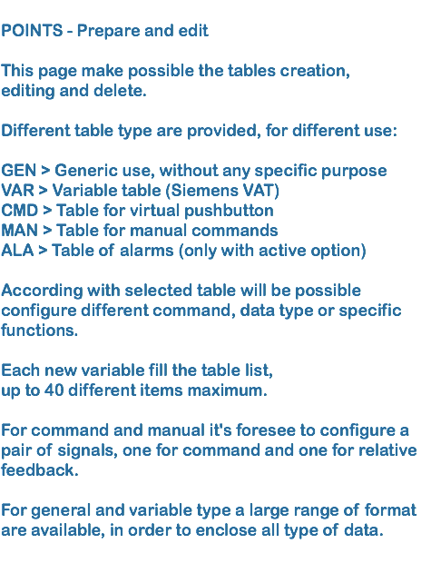 
POINTS - Prepare and edit   This page make possible the tables creation, editing and delete.  Different table type are provided, for different use:  GEN > Generic use, without any specific purpose VAR > Variable table (Siemens VAT) CMD > Table for virtual pushbutton
MAN > Table for manual commands ALA > Table of alarms (only with active option) 
According with selected table will be possible configure different command, data type or specific functions.  Each new variable fill the table list, up to 40 different items maximum. 
For command and manual it's foresee to configure a pair of signals, one for command and one for relative feedback.  For general and variable type a large range of format are available, in order to enclose all type of data.
