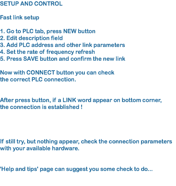 SETUP AND CONTROL Fast link setup 1. Go to PLC tab, press NEW button 2. Edit description field 3. Add PLC address and other link parameters
4. Set the rate of frequency refresh 5. Press SAVE button and confirm the new link Now with CONNECT button you can check the correct PLC connection.  After press button, if a LINK word appear on bottom corner, the connection is established ! If still try, but nothing appear, check the connection parameters with your available hardware.  'Help and tips' page can suggest you some check to do...  