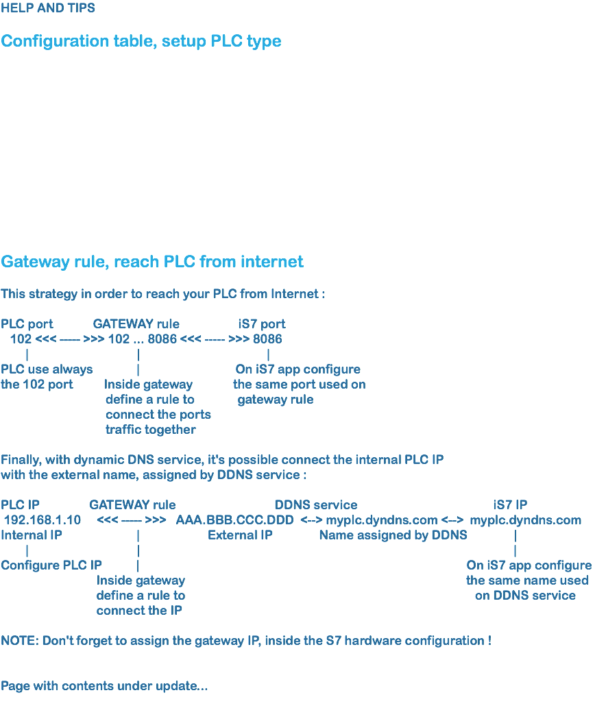 HELP AND TIPS Configuration table, setup PLC type Gateway rule, reach PLC from internet This strategy in order to reach your PLC from Internet : PLC port GATEWAY rule iS7 port 102 <<< ----- >>> 102 ... 8086 <<< ----- >>> 8086 | | |
PLC use always | On iS7 app configure the 102 port Inside gateway the same port used on define a rule to gateway rule connect the ports traffic together Finally, with dynamic DNS service, it's possible connect the internal PLC IP
with the external name, assigned by DDNS service : PLC IP GATEWAY rule DDNS service iS7 IP 192.168.1.10 <<< ----- >>> AAA.BBB.CCC.DDD <--> myplc.dyndns.com <--> myplc.dyndns.com Internal IP | External IP Name assigned by DDNS | | | |
Configure PLC IP | On iS7 app configure Inside gateway the same name used define a rule to on DDNS service connect the IP NOTE: Don't forget to assign the gateway IP, inside the S7 hardware configuration ! Page with contents under update...
